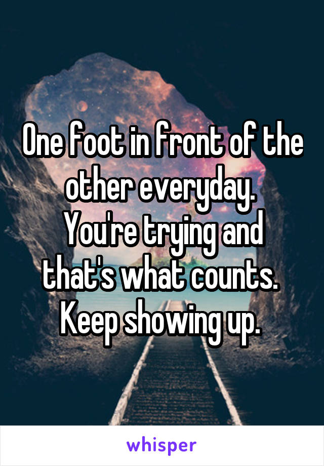 One foot in front of the other everyday. 
You're trying and that's what counts. 
Keep showing up. 