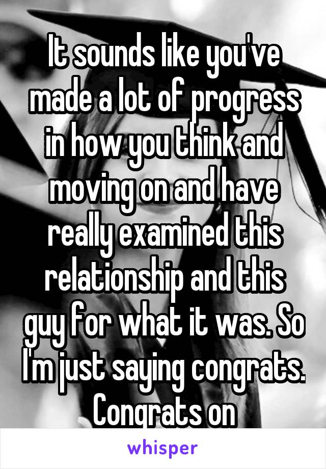 It sounds like you've made a lot of progress in how you think and moving on and have really examined this relationship and this guy for what it was. So I'm just saying congrats. Congrats on