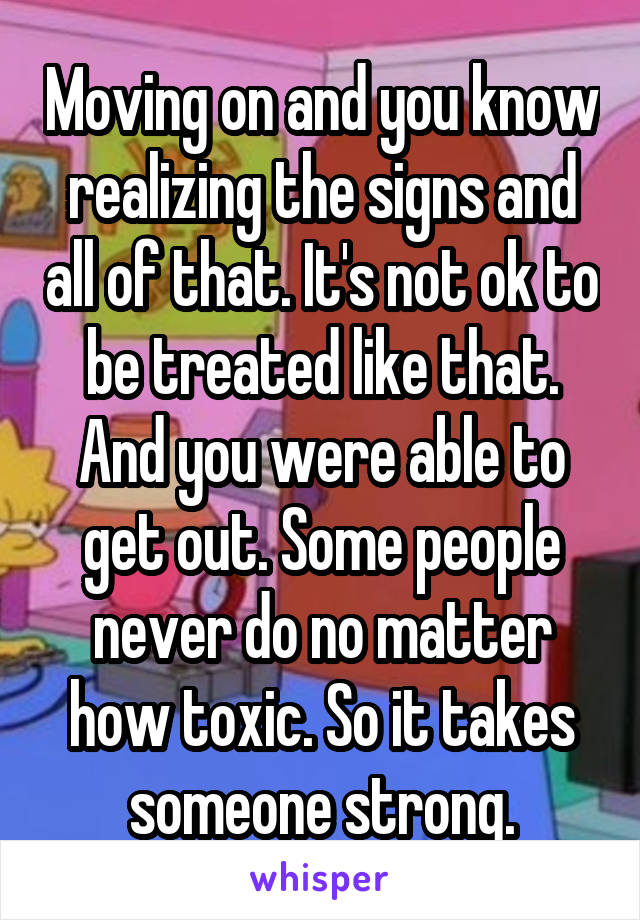 Moving on and you know realizing the signs and all of that. It's not ok to be treated like that. And you were able to get out. Some people never do no matter how toxic. So it takes someone strong.