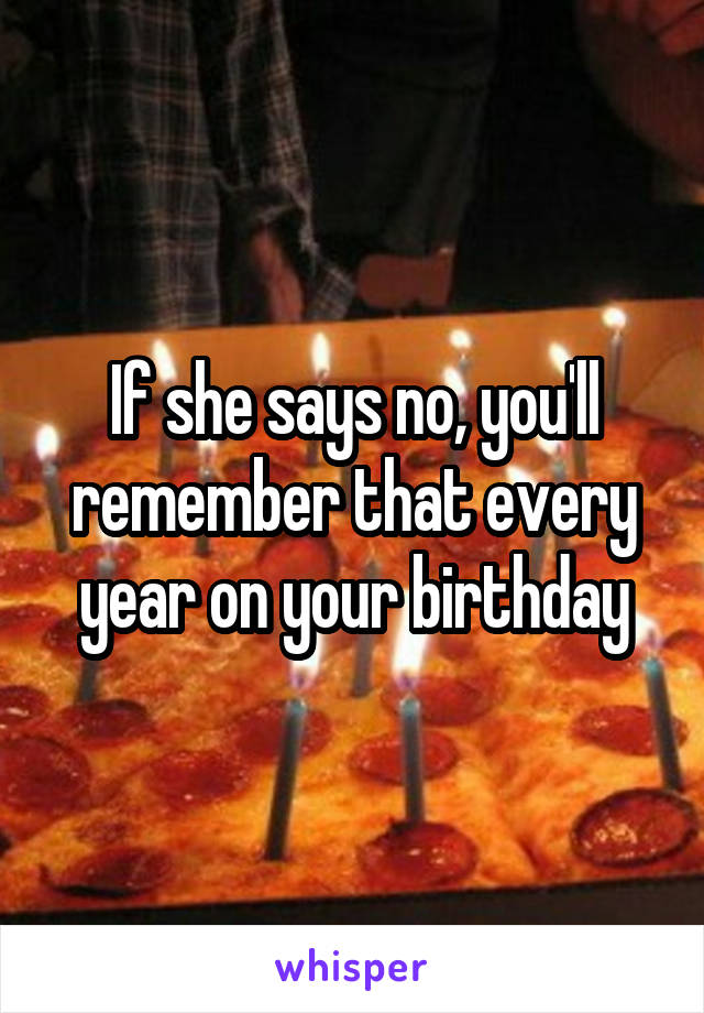 If she says no, you'll remember that every year on your birthday