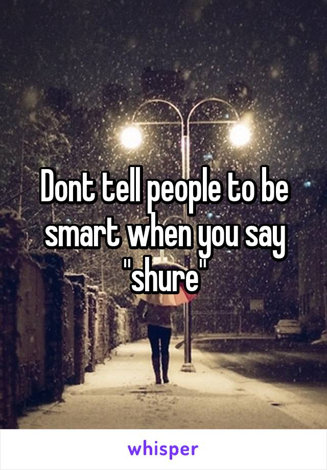 Dont tell people to be smart when you say "shure"
