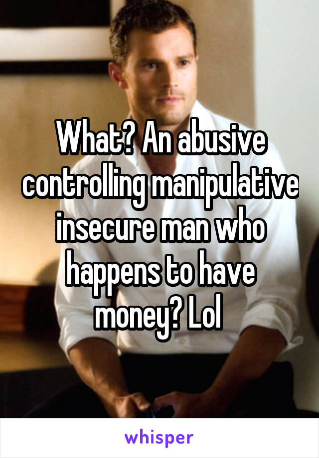 What? An abusive controlling manipulative insecure man who happens to have money? Lol 