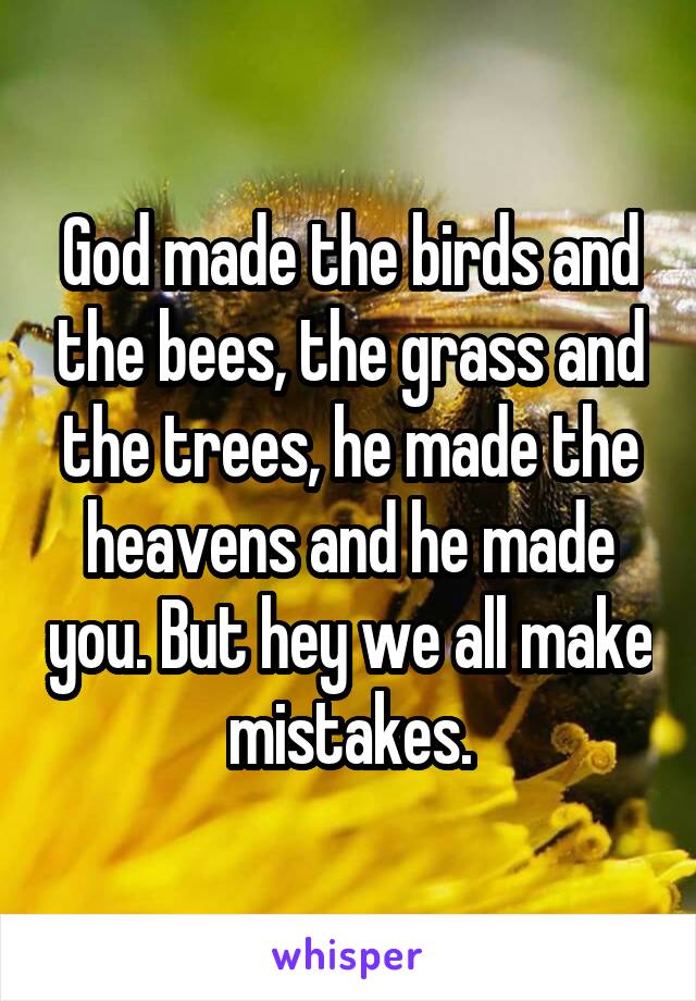 God made the birds and the bees, the grass and the trees, he made the heavens and he made you. But hey we all make mistakes.