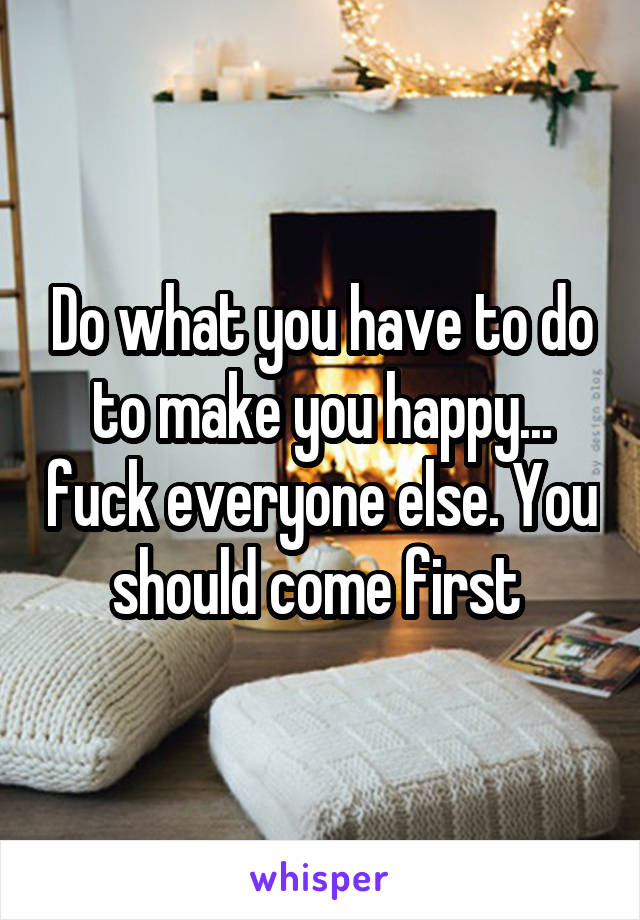 Do what you have to do to make you happy... fuck everyone else. You should come first 