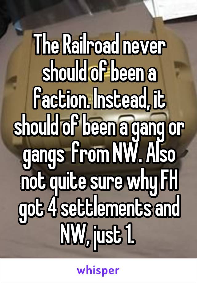 The Railroad never should of been a faction. Instead, it should of been a gang or gangs  from NW. Also not quite sure why FH got 4 settlements and NW, just 1. 