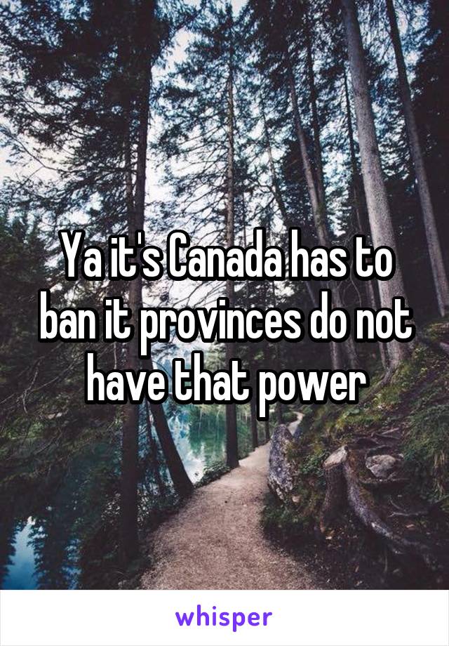 Ya it's Canada has to ban it provinces do not have that power