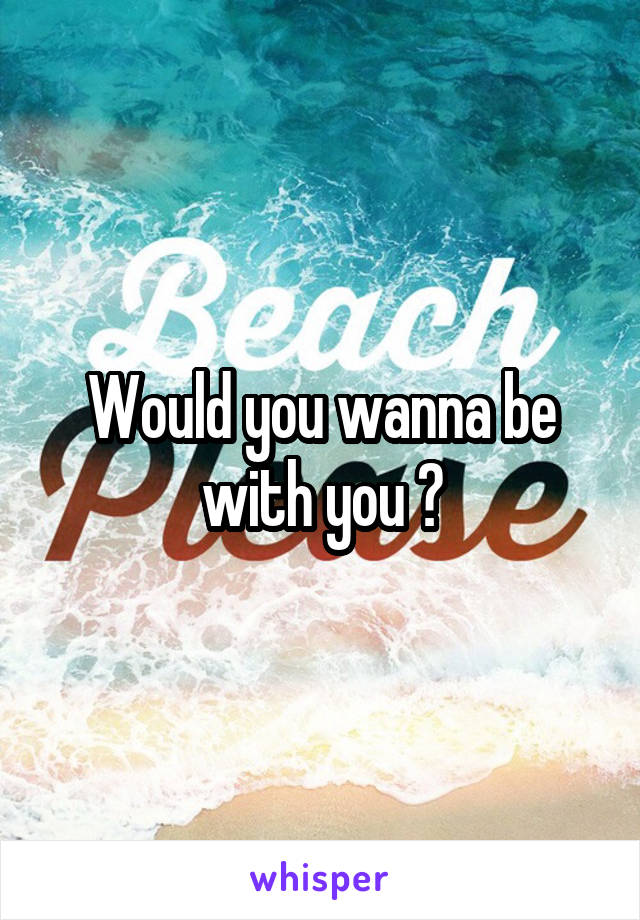 Would you wanna be with you ?