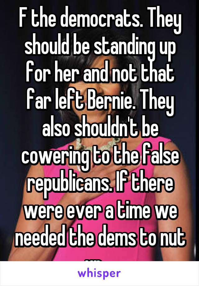 F the democrats. They should be standing up for her and not that far left Bernie. They also shouldn't be cowering to the false republicans. If there were ever a time we needed the dems to nut up....