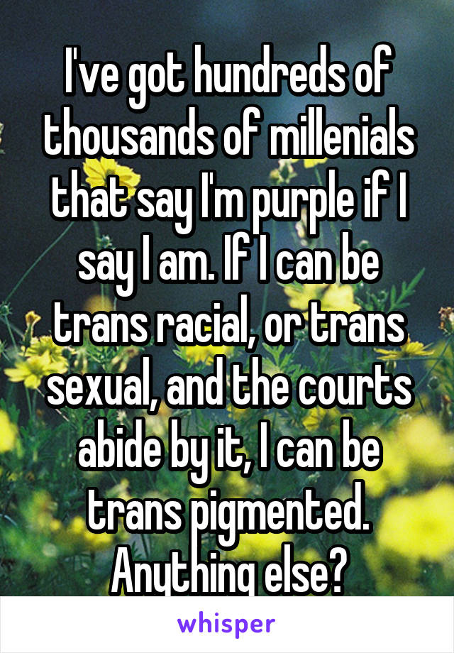 I've got hundreds of thousands of millenials that say I'm purple if I say I am. If I can be trans racial, or trans sexual, and the courts abide by it, I can be trans pigmented. Anything else?