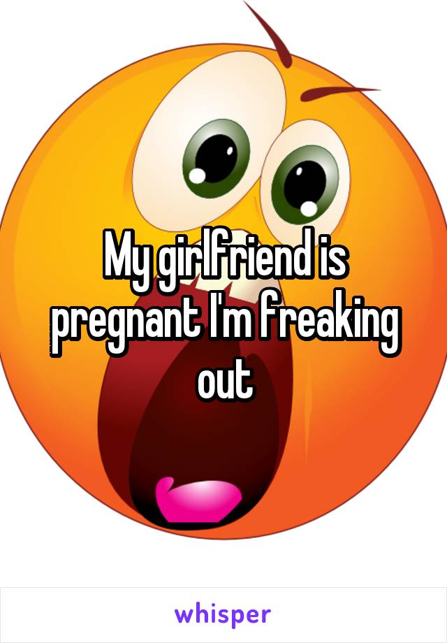 My girlfriend is pregnant I'm freaking out