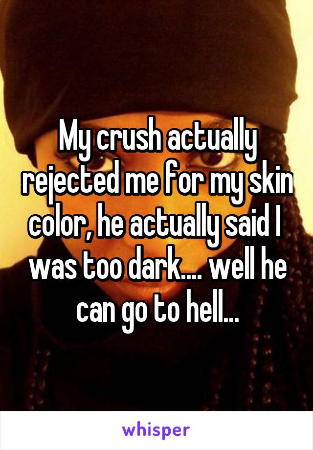My crush actually rejected me for my skin color, he actually said I  was too dark.... well he can go to hell...