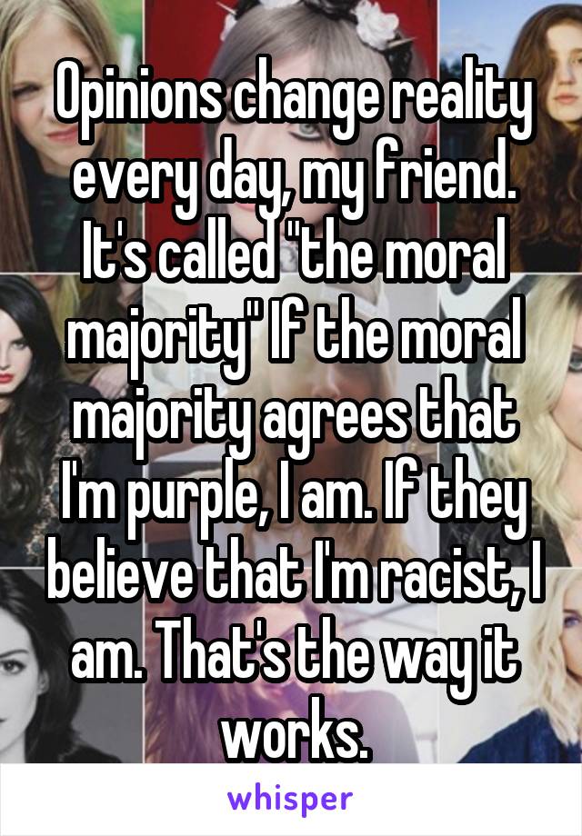 Opinions change reality every day, my friend. It's called "the moral majority" If the moral majority agrees that I'm purple, I am. If they believe that I'm racist, I am. That's the way it works.