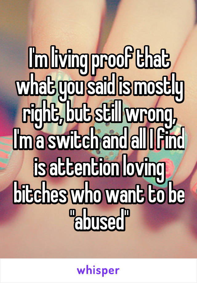 I'm living proof that what you said is mostly right, but still wrong, I'm a switch and all I find is attention loving bitches who want to be "abused"