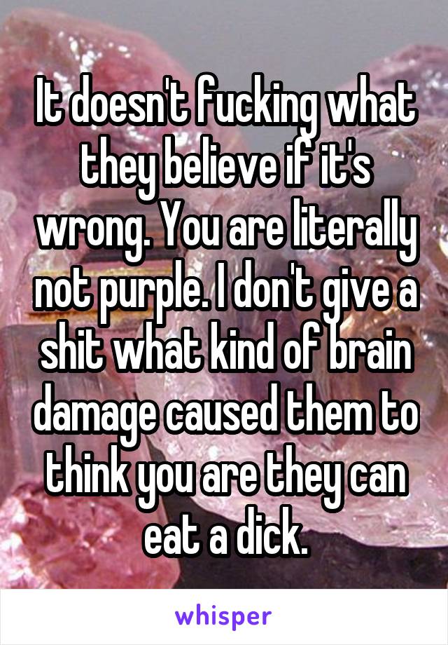 It doesn't fucking what they believe if it's wrong. You are literally not purple. I don't give a shit what kind of brain damage caused them to think you are they can eat a dick.