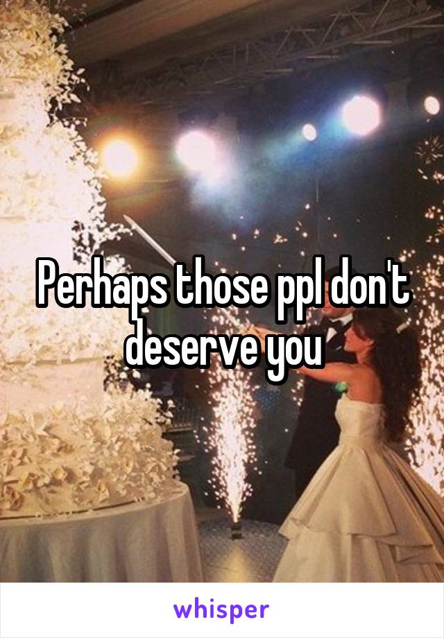 Perhaps those ppl don't deserve you