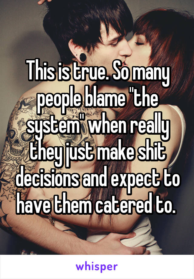 This is true. So many people blame "the system" when really they just make shit decisions and expect to have them catered to. 