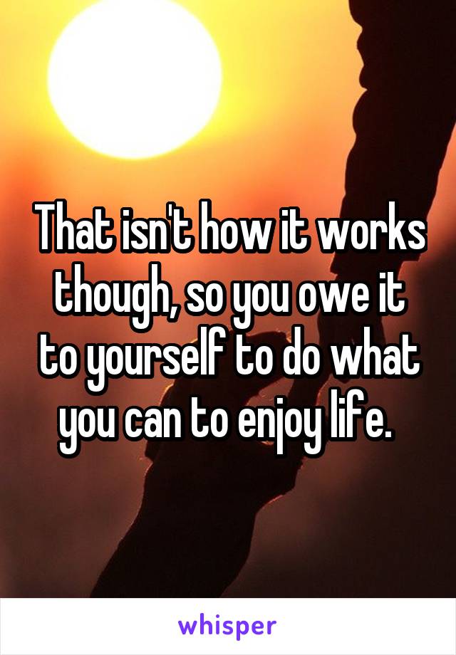 That isn't how it works though, so you owe it to yourself to do what you can to enjoy life. 