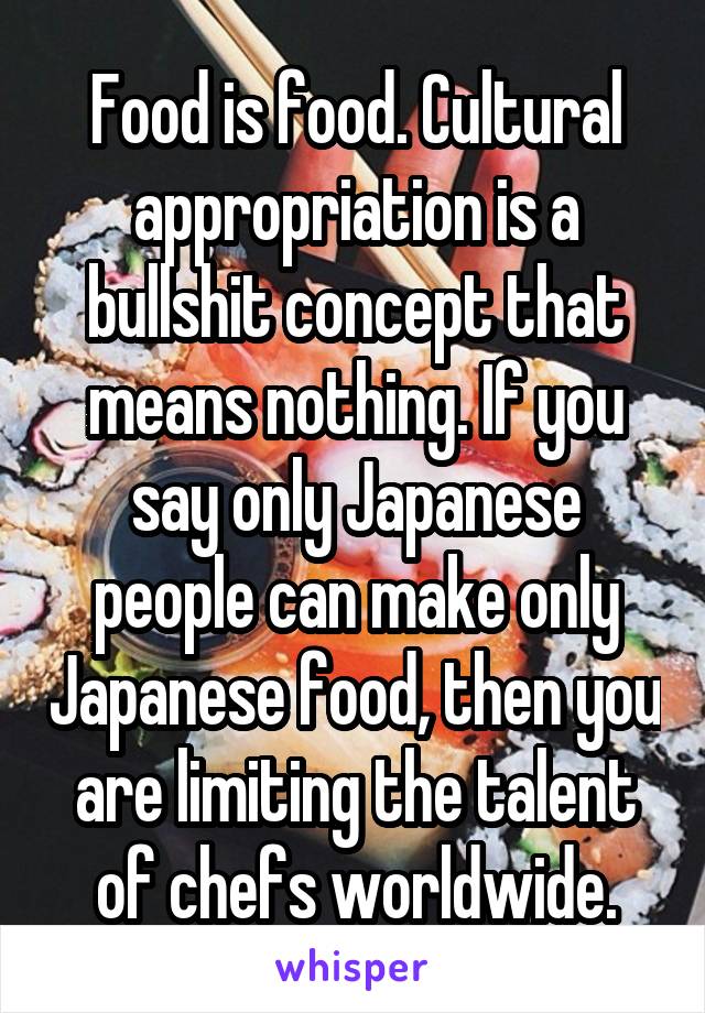 Food is food. Cultural appropriation is a bullshit concept that means nothing. If you say only Japanese people can make only Japanese food, then you are limiting the talent of chefs worldwide.