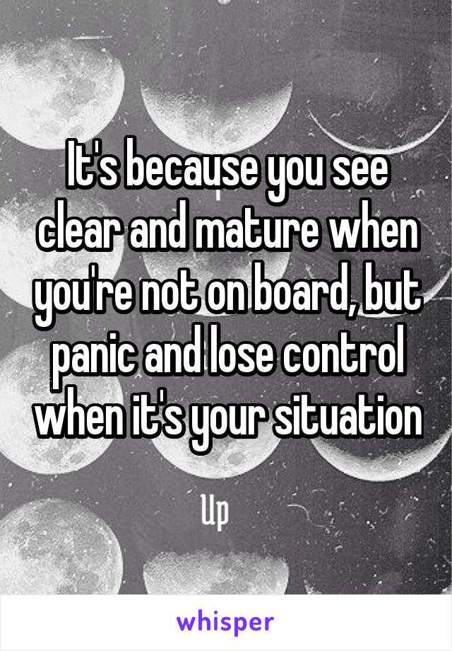 It's because you see clear and mature when you're not on board, but panic and lose control when it's your situation 