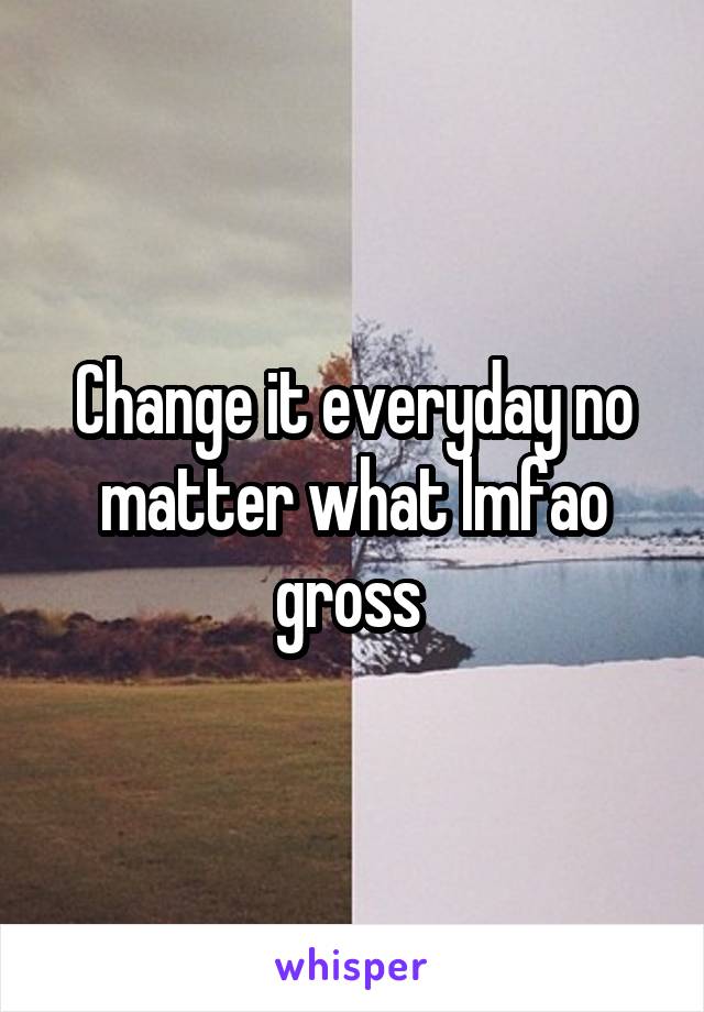 Change it everyday no matter what lmfao gross 