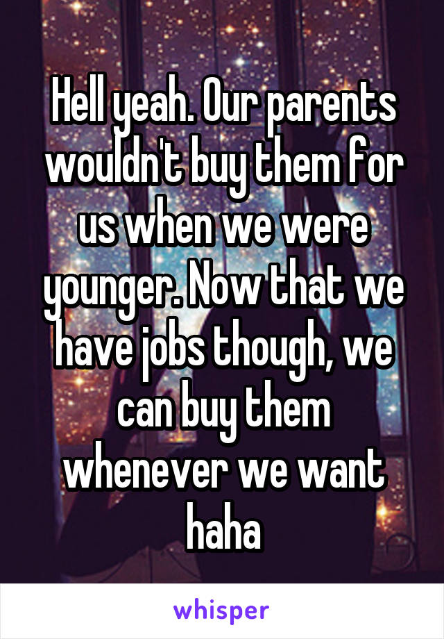 Hell yeah. Our parents wouldn't buy them for us when we were younger. Now that we have jobs though, we can buy them whenever we want haha