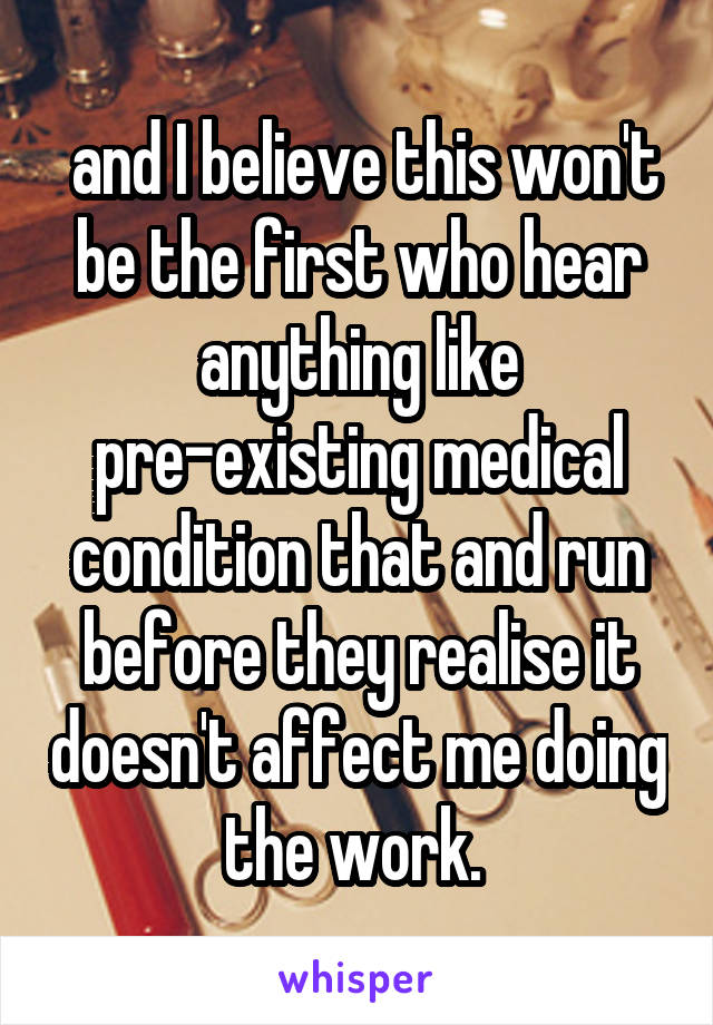  and I believe this won't be the first who hear anything like pre-existing medical condition that and run before they realise it doesn't affect me doing the work. 
