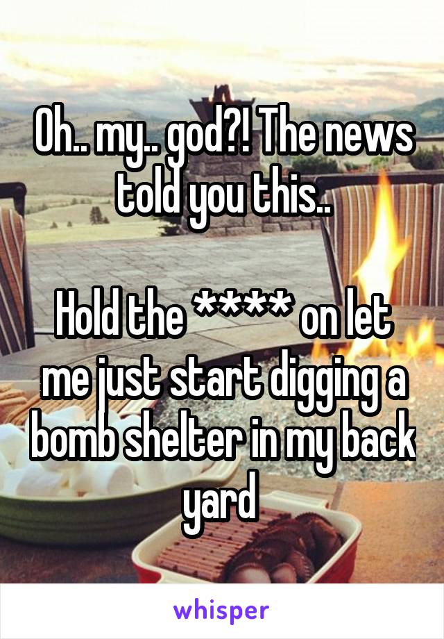 Oh.. my.. god?! The news told you this..

Hold the **** on let me just start digging a bomb shelter in my back yard 