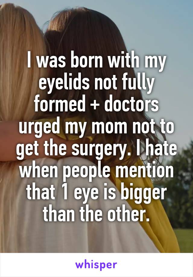 I was born with my eyelids not fully formed + doctors urged my mom not to get the surgery. I hate when people mention that 1 eye is bigger than the other.