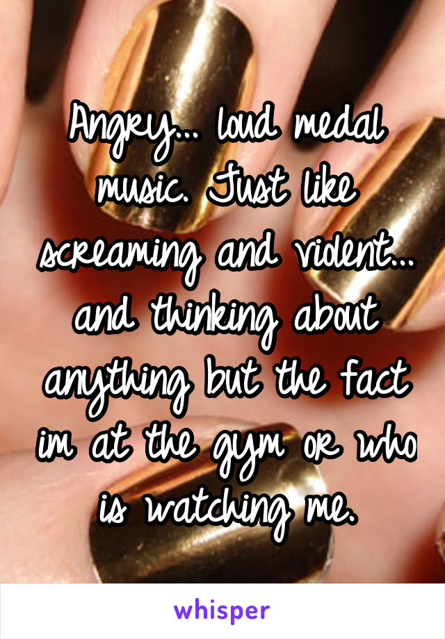Angry... loud medal music. Just like screaming and violent... and thinking about anything but the fact im at the gym or who is watching me.