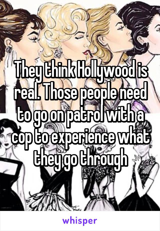 They think Hollywood is real. Those people need to go on patrol with a cop to experience what they go through