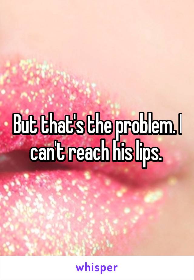 But that's the problem. I can't reach his lips. 