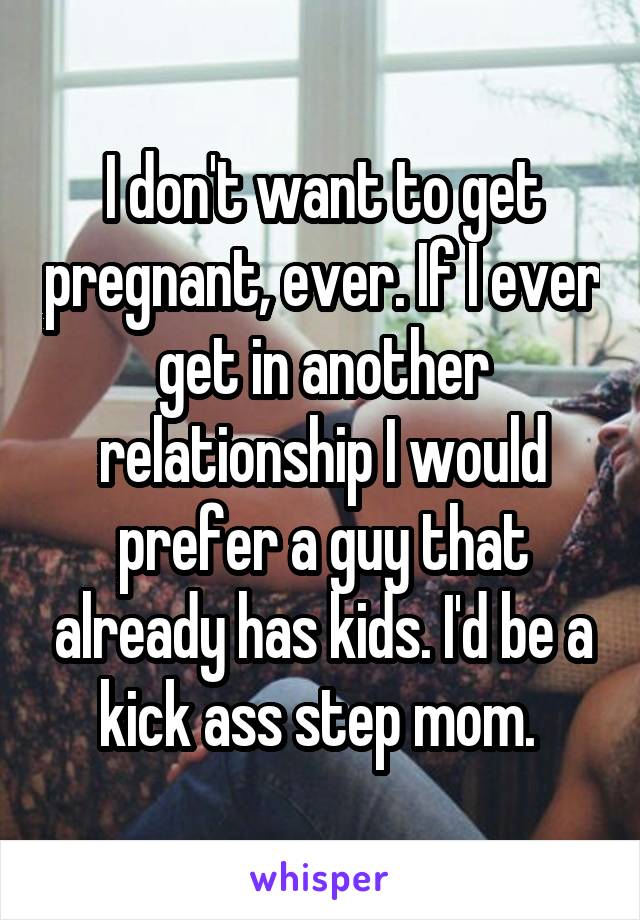 I don't want to get pregnant, ever. If I ever get in another relationship I would prefer a guy that already has kids. I'd be a kick ass step mom. 