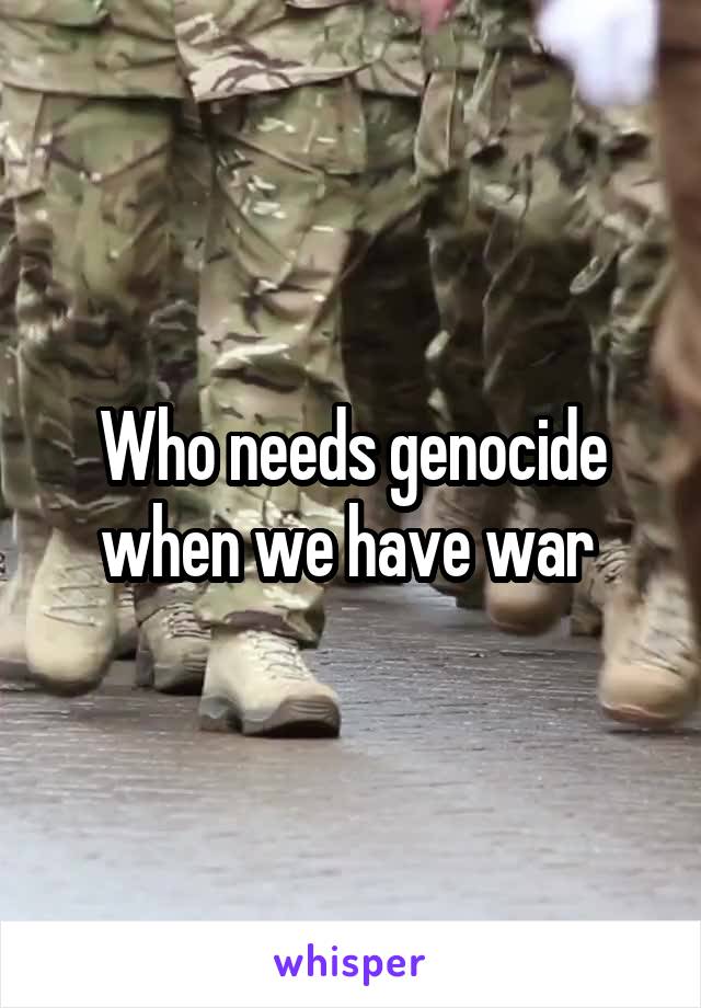 Who needs genocide when we have war 