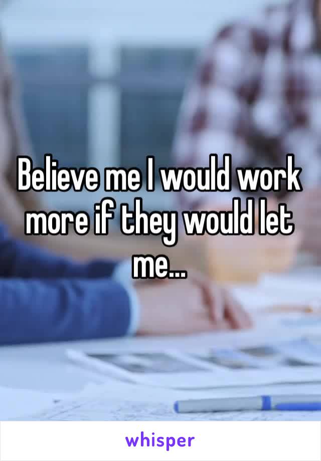 Believe me I would work more if they would let me…