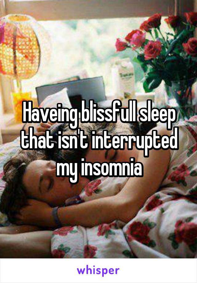 Haveing blissfull sleep that isn't interrupted my insomnia