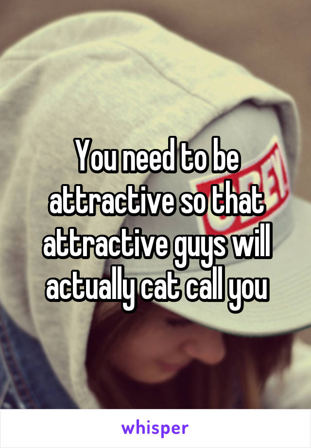 You need to be attractive so that attractive guys will actually cat call you
