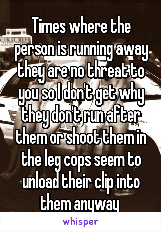 Times where the person is running away they are no threat to you so I don't get why they don't run after them or shoot them in the leg cops seem to unload their clip into them anyway 