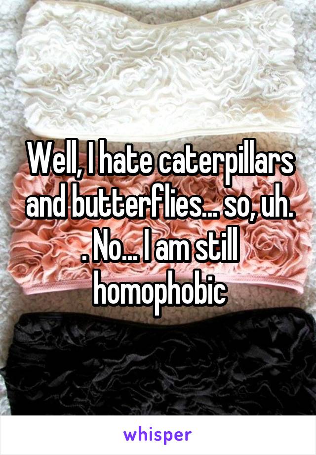 Well, I hate caterpillars and butterflies... so, uh. . No... I am still homophobic