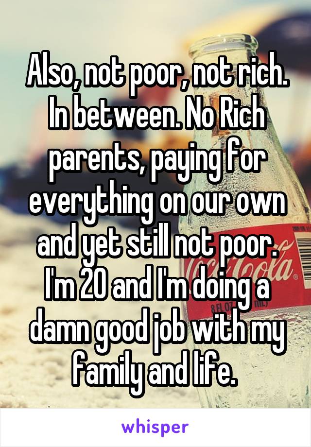 Also, not poor, not rich. In between. No Rich parents, paying for everything on our own and yet still not poor. I'm 20 and I'm doing a damn good job with my family and life. 
