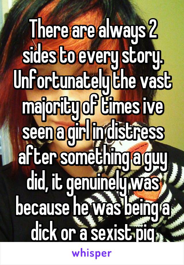 There are always 2 sides to every story. Unfortunately the vast majority of times ive seen a girl in distress after something a guy did, it genuinely was because he was being a dick or a sexist pig