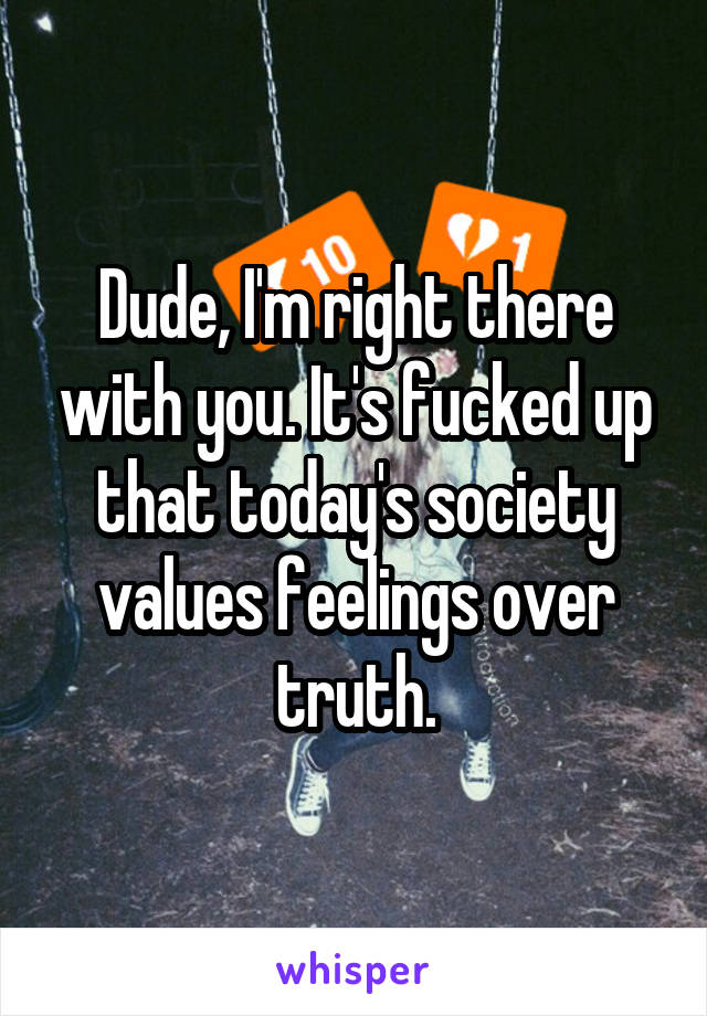 Dude, I'm right there with you. It's fucked up that today's society values feelings over truth.