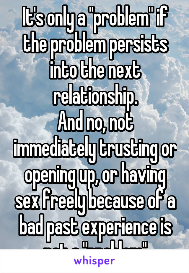 It's only a "problem" if the problem persists into the next relationship.
And no, not immediately trusting or opening up, or having sex freely because of a bad past experience is not a "problem"