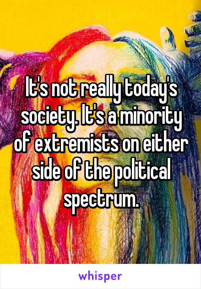 It's not really today's society. It's a minority of extremists on either side of the political spectrum.