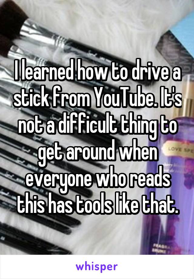I learned how to drive a stick from YouTube. It's not a difficult thing to get around when everyone who reads this has tools like that.