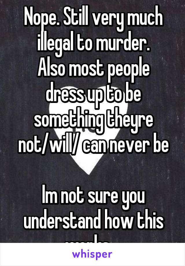Nope. Still very much illegal to murder.
Also most people dress up to be something theyre not/will/ can never be

Im not sure you understand how this works....