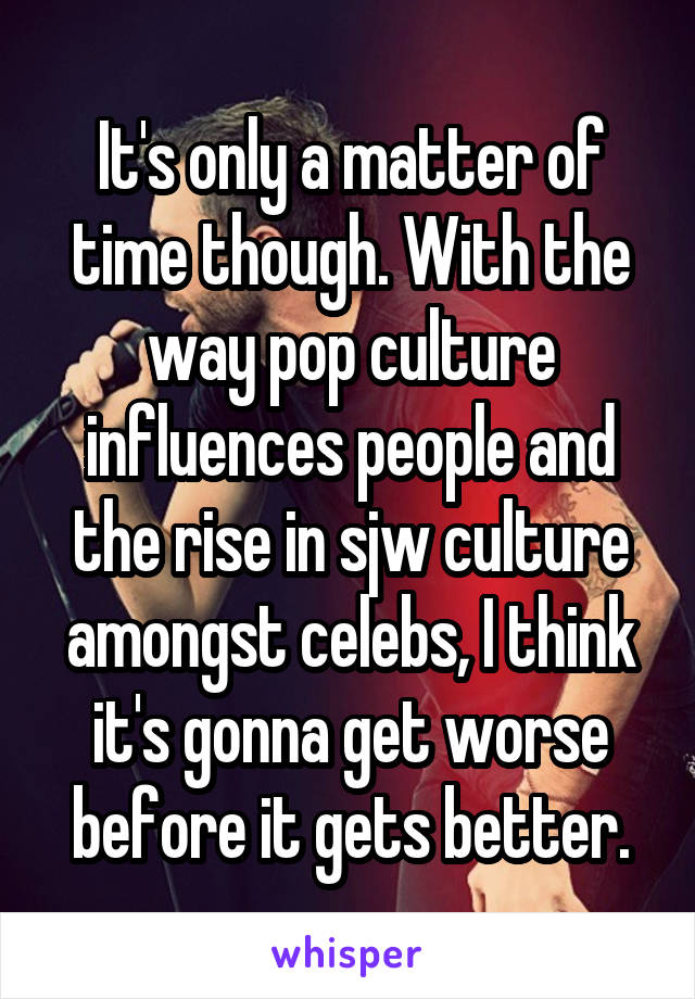 It's only a matter of time though. With the way pop culture influences people and the rise in sjw culture amongst celebs, I think it's gonna get worse before it gets better.