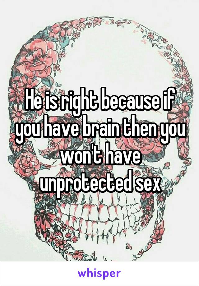 He is right because if you have brain then you won't have unprotected sex