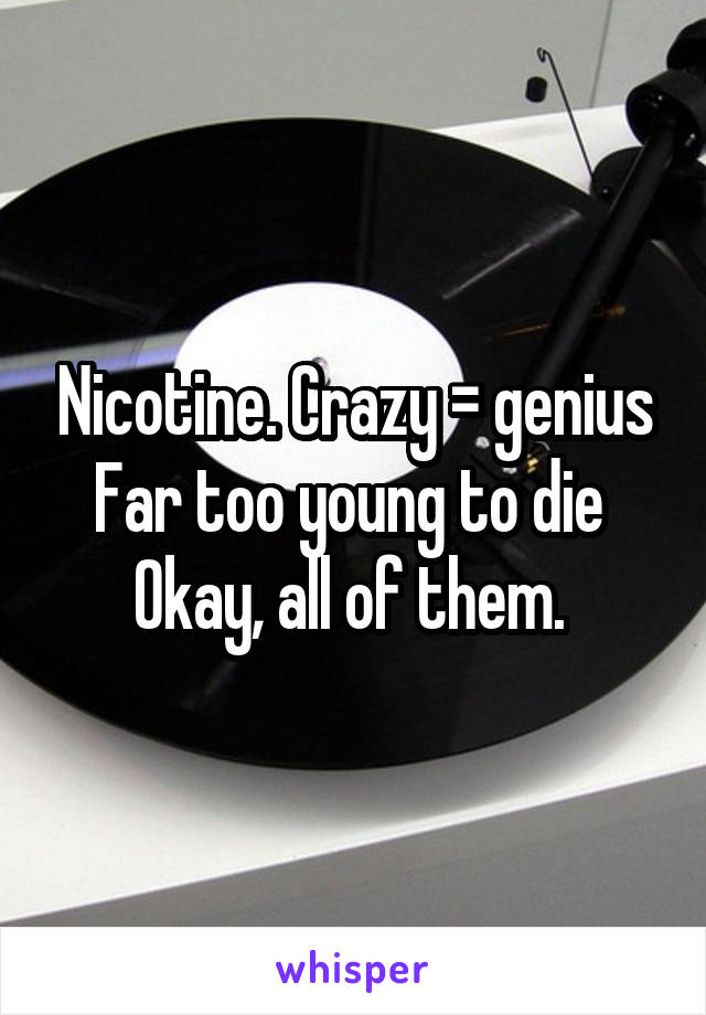 Nicotine. Crazy = genius
Far too young to die 
Okay, all of them. 