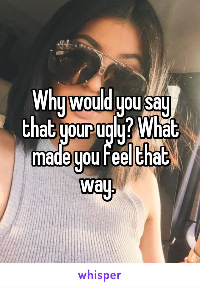 Why would you say that your ugly? What made you feel that way.  