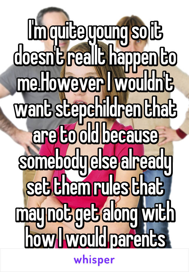 I'm quite young so it doesn't reallt happen to me.However I wouldn't want stepchildren that are to old because somebody else already set them rules that may not get along with how I would parents